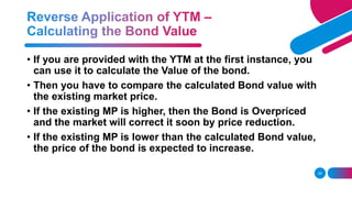 24
• If you are provided with the YTM at the first instance, you
can use it to calculate the Value of the bond.
• Then you have to compare the calculated Bond value with
the existing market price.
• If the existing MP is higher, then the Bond is Overpriced
and the market will correct it soon by price reduction.
• If the existing MP is lower than the calculated Bond value,
the price of the bond is expected to increase.
 