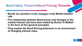 25
• Bonds are sensitive to the changes in the Market Interest
rate.
• The relationship between Bond prices and changes in the
market interest rate have been stated by Burton G Malkiel
in the form of five general principles.
• They explain the Bond Pricing behaviour in an environment
of changing interest rates.
 