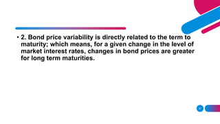 27
• 2. Bond price variability is directly related to the term to
maturity; which means, for a given change in the level of
market interest rates, changes in bond prices are greater
for long term maturities.
 