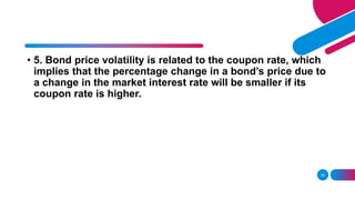 30
• 5. Bond price volatility is related to the coupon rate, which
implies that the percentage change in a bond’s price due to
a change in the market interest rate will be smaller if its
coupon rate is higher.
 