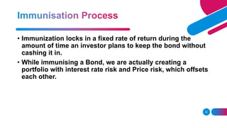 32
• Immunization locks in a fixed rate of return during the
amount of time an investor plans to keep the bond without
cashing it in.
• While immunising a Bond, we are actually creating a
portfolio with interest rate risk and Price risk, which offsets
each other.
 