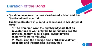 33
• Duration measures the time structure of a bond and the
Bond’s interest rate risk.
• The time structure of a bond is expressed in two different
ways;
• 1. The Common way; the number of years that an
investor has to wait until the bond matures and the
principal money is paid back. (Asset time to
maturity/Years to maturity)
• 2. Measuring the average time until all investment
coupons and the principal is recovered
 