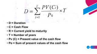 35
• D = Duration
• C = Cash Flow
• R = Current yield to maturity
• T = Number of years
• Pv (C) = Present value of the cash flow
• Po = Sum of present values of the cash flow
 