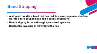 6
• A stripped bond is a bond that has had its main components broken
up into a zero-coupon bond and a series of coupons.
• Bond stripping is done through specialized agencies
• It helps the investors in minimizing the risk
 