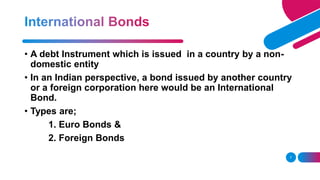 7
• A debt Instrument which is issued in a country by a non-
domestic entity
• In an Indian perspective, a bond issued by another country
or a foreign corporation here would be an International
Bond.
• Types are;
1. Euro Bonds &
2. Foreign Bonds
 