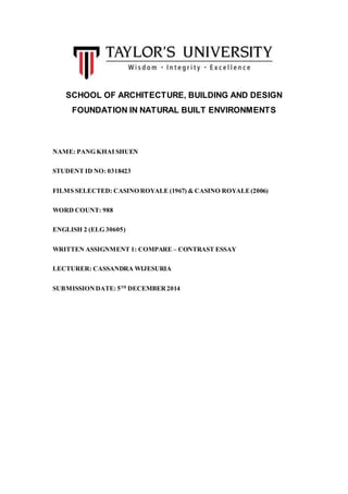 SCHOOL OF ARCHITECTURE, BUILDING AND DESIGN 
FOUNDATION IN NATURAL BUILT ENVIRONMENTS 
NAME: PANG KHAI SHUEN 
STUDENT ID NO: 0318423 
FILMS SELECTED: CASINO ROYALE (1967) & CASINO ROYALE (2006) 
WORD COUNT: 988 
ENGLISH 2 (ELG 30605) 
WRITTEN ASSIGNMENT 1: COMPARE – CONTRAST ESSAY 
LECTURER: CASSANDRA WIJESURIA 
SUBMISSION DATE: 5TH DECEMBER 2014 
 