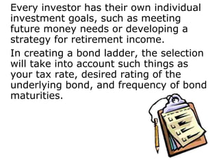 Every investor has their own individual investment goals, such as meeting future money needs or developing a strategy for retirement income.  In creating a bond ladder, the selection will take into account such things as your tax rate, desired rating of the underlying bond, and frequency of bond maturities. 