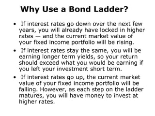 Why Use a Bond Ladder? If interest rates go down over the next few years, you will already have locked in higher rates — and the current market value of your fixed income portfolio will be rising. If interest rates stay the same, you will be earning longer term yields, so your return should exceed what you would be earning if you left your investment short term. If interest rates go up, the current market value of your fixed income portfolio will be falling. However, as each step on the ladder matures, you will have money to invest at higher rates. 