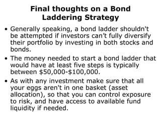 Final thoughts on a Bond Laddering Strategy Generally speaking, a bond ladder shouldn't be attempted if investors can’t fully diversify their portfolio by investing in both stocks and bonds.  The money needed to start a bond ladder that would have at least five steps is typically between $50,000-$100,000.  As with any investment make sure that all your eggs aren't in one basket (asset allocation), so that you can control exposure to risk, and have access to available fund liquidity if needed. 