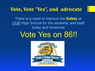 Vote, Vote “Yes”, and advocate
There is a need to improve the Safety at
OUR High School for the students, and staff,
today and tomorrow.
Vote Yes on 86!!
 