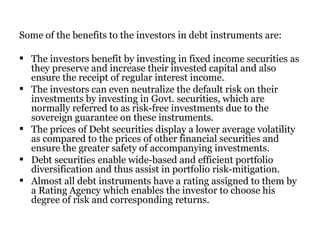 Some of the benefits to the investors in debt instruments are: The investors benefit by investing in fixed income securities as they preserve and increase their invested capital and also ensure the receipt of regular interest income.  The investors can even neutralize the default risk on their investments by investing in Govt. securities, which are normally referred to as risk-free investments due to the sovereign guarantee on these instruments.  The prices of Debt securities display a lower average volatility as compared to the prices of other financial securities and ensure the greater safety of accompanying investments.  Debt securities enable wide-based and efficient portfolio diversification and thus assist in portfolio risk-mitigation. Almost all debt instruments have a rating assigned to them by a Rating Agency which enables the investor to choose his degree of risk and corresponding returns. 
