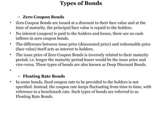 Types of Bonds Zero Coupon Bonds Zero Coupon Bonds are issued at a discount to their face value and at the time of maturity, the principal/face value is repaid to the holders.  No interest (coupon) is paid to the holders and hence, there are no cash inflows in zero coupon bonds.  The difference between issue price (discounted price) and redeemable price (face value) itself acts as interest to holders.  The issue price of Zero Coupon Bonds is inversely related to their maturity period, i.e. longer the maturity period lesser would be the issue price and vice-versa. These types of bonds are also known as Deep Discount Bonds.   Floating Rate Bonds In some bonds, fixed coupon rate to be provided to the holders is not specified. Instead, the coupon rate keeps fluctuating from time to time, with reference to a benchmark rate. Such types of bonds are referred to as Floating Rate Bonds.  