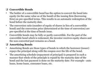 Convertible Bonds The holder of a convertible bond has the option to convert the bond into equity (in the same value as of the bond) of the issuing firm (borrowing firm) on pre-specified terms. This results in an automatic redemption of the bond before the maturity date.  The conversion ratio (number of equity of shares in lieu of a convertible bond) and the conversion price (determined at the time of conversion) are pre-specified at the time of bonds issue.  Convertible bonds may be fully or partly convertible. For the part of the convertible bond which is redeemed, the investor receives equity shares and the non-converted part remains as a bond. Amortizing Bonds Amortizing Bonds are those types of bonds in which the borrower (issuer) repays the principal along with the coupon over the life of the bond.  The amortizing schedule (repayment of principal) is prepared in such a manner that whole of the principle is repaid by the maturity date of the bond and the last payment is done on the maturity date. For example - auto loans, home loans, consumer loans, etc. 