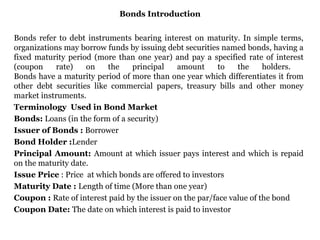 Bonds Introduction Bonds refer to debt instruments bearing interest on maturity. In simple terms, organizations may borrow funds by issuing debt securities named bonds, having a fixed maturity period (more than one year) and pay a specified rate of interest (coupon rate) on the principal amount to the holders.  Bonds have a maturity period of more than one year which differentiates it from other debt securities like commercial papers, treasury bills and other money market instruments. Terminology  Used in Bond Market Bonds:  Loans (in the form of a security) Issuer of Bonds :  Borrower Bond Holder : Lender Principal Amount:  Amount at which issuer pays interest and which is repaid on the maturity date. Issue Price  : Price  at which bonds are offered to investors Maturity Date :  Length of time (More than one year) Coupon :  Rate of interest paid by the issuer on the par/face value of the bond Coupon Date:  The date on which interest is paid to investor 