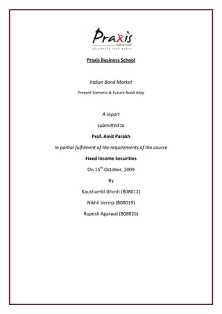 Praxis Business School



                 Indian Bond Market
           Present Scenario & Future Road Map



                       A report

                     submitted to

                  Prof. Amit Parakh

In partial fulfilment of the requirements of the course

               Fixed Income Securities

                On 15th October, 2009

                          By

             Kaushambi Ghosh (B08012)

               Nikhil Verma (B08019)

              Rupesh Agarwal (B08026)
 