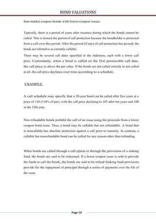 BOND VALUATIONS

than-market coupon bonds with lower-coupon issues.


Typically, there is a period of years after issuance during which the bonds cannot be
called. This is termed the period of call protection because the bondholder is protected
from a call over this period. After the period (if any) of call protection has passed, the
bonds are referred to as currently callable.

There may be several call dates specified in the indenture, each with a lower call
price. Customarily, when a bond is called on the first permissible call date,
the call price is above the par value. If the bonds are not called entirely or not called
at all, the call price declines over time according to a schedule.


EXAMPLE:


A call schedule may specify that a 20-year bond can be called after five years at a
price of 110 (110% of par), with the call price declining to 105 after ten years and 100
in the 15th year.



Non refundable bonds prohibit the call of an issue using the proceeds from a lower
coupon bond issue. Thus, a bond may be callable but not refundable. A bond that
is noncallable has absolute protection against a call prior to maturity. In contrast, a
callable but nonrefundable bond can be called for any reason other than refunding.



When bonds are called through a call option or through the provisions of a sinking
fund, the bonds are said to be redeemed. If a lower coupon issue is sold to provide
the funds to call the bonds, the bonds are said to be refund Sinking fund provisions
provide for the repayment of principal through a series of payments over the life of
the issue.




                                       Page 10
 
