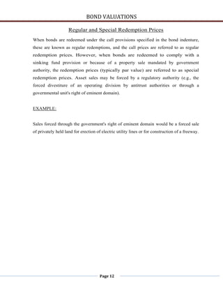 BOND VALUATIONS

                    Regular and Special Redemption Prices
When bonds are redeemed under the call provisions specified in the bond indenture,
these are known as regular redemptions, and the call prices are referred to as regular
redemption prices. However, when bonds are redeemed to comply with a
sinking fund provision or because of a property sale mandated by government
authority, the redemption prices (typically par value) are referred to as special
redemption prices. Asset sales may be forced by a regulatory authority (e.g., the
forced divestiture of an operating division by antitrust authorities or through a
governmental unit's right of eminent domain).


EXAMPLE:


Sales forced through the government's right of eminent domain would be a forced sale
of privately held land for erection of electric utility lines or for construction of a freeway.




                                      Page 12
 