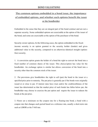 BOND VALUATIONS

 The common options embedded in a bond issue, the importance
of embedded options, and whether such options benefit the issuer
                                    or the bondholder


Embedded in the sense that they are an integral part of the bond contract and are not a
separate security. Some embedded options are exercisable at the option of the issuer of
the bond, and some are exercisable at the option of the purchaser of the bond.


Security owner options. In the following cases, the option embedded in the fixed-
income security is an option granted to the security holder (lender) and gives
additional value to the security, compared to an otherwise-identical straight (option-
free) security.


1. A conversion option grants the holder of a bond the right to convert the bond into a
fixed number of common shares of the issuer. This choice/option has value for the
bondholder. An exchange option is similar but allows conversion of the bond into a
security other than the common stock of the issuer.


2. Put provisions give bondholders the right to sell (put) the bond to the issuer at a
specified price prior to maturity. The put price is generally par if the bonds were originally
issued at or close to par. If interest rates have risen and/or the creditworthiness of the
issuer has deteriorated so that the market price of such bonds has fallen below par, the
bondholder may choose to exercise the put option and require the issuer to redeem the
bonds at the put price.


3. Floors set a minimum on the coupon rate for a floating-rate bond, a bond with a
coupon rate that changes each period based on a reference rate, usually a short-term rate
such as LIBOR or the T-bill rate.




                                     Page 13
 