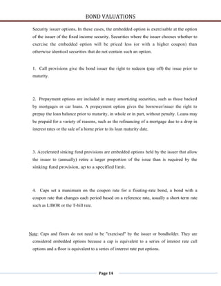 BOND VALUATIONS

 Security issuer options. In these cases, the embedded option is exercisable at the option
 of the issuer of the fixed income security. Securities where the issuer chooses whether to
 exercise the embedded option will be priced less (or with a higher coupon) than
 otherwise identical securities that do not contain such an option.


 1. Call provisions give the bond issuer the right to redeem (pay off) the issue prior to
 maturity.




 2. Prepayment options are included in many amortizing securities, such as those backed
 by mortgages or car loans. A prepayment option gives the borrower/issuer the right to
 prepay the loan balance prior to maturity, in whole or in part, without penalty. Loans may
 be prepaid for a variety of reasons, such as the refinancing of a mortgage due to a drop in
 interest rates or the sale of a home prior to its loan maturity date.




 3. Accelerated sinking fund provisions are embedded options held by the issuer that allow
 the issuer to (annually) retire a larger proportion of the issue than is required by the
 sinking fund provision, up to a specified limit.




 4. Caps set a maximum on the coupon rate for a floating-rate bond, a bond with a
 coupon rate that changes each period based on a reference rate, usually a short-term rate
 such as LIBOR or the T-bill rate.




Note: Caps and floors do not need to be "exercised" by the issuer or bondholder. They are
 considered embedded options because a cap is equivalent to a series of interest rate call
 options and a floor is equivalent to a series of interest rate put options.




                                        Page 14
 