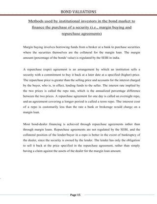 BOND VALUATIONS

       Methods used by institutional investors in the bond market to
          finance the purchase of a security (i.e., margin buying and
                                  repurchase agreements)


    Margin buying involves borrowing funds from a broker or a bank to purchase securities
    where the securities themselves are the collateral for the margin loan. The margin
    amount (percentage of the bonds' value) is regulated by the SEBI in india.


    A repurchase (repo) agreement is an arrangement by which an institution sells a
    security with a commitment to buy it back at a later date at a specified (higher) price.
    The repurchase price is greater than the selling price and accounts for the interest charged
    by the buyer, who is, in effect, lending funds to the seller. The interest rate implied by
    the two prices is called the repo rate, which is the annualized percentage difference
    between the two prices. A repurchase agreement for one day is called an overnight repo,
    and an agreement covering a longer period is called a term repo. The interest cost
    of a repo is customarily less than the rate a bank or brokerage would charge on a
    margin loan.


    Most bond-dealer financing is achieved through repurchase agreements rather than
    through margin loans. Repurchase agreements are not regulated by the SEBI, and the
    collateral position of the lender/buyer in a repo is better in the event of bankruptcy of
    the dealer, since the security is owned by the lender. The lender has only the obligation
    to sell it back at the price specified in the repurchase agreement, rather than simply
    having a claim against the assets of the dealer for the margin loan amount.




.




                                         Page 15
 