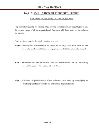 BOND VALUATIONS

           Topic 2: VALUATION OF DEBT SECURITIES

                  The steps in the bond valuation process


The general procedure for valuing fixed-income securities (or any security) is to take
the present values of all the expected cash flows and add them up to get the value of
the security.


There are three steps in the bond valuation process:

Step 1: Estimate the cash flows over the life of the security. For a bond, there are two
        types of cash flows: (1) the coupon payments and (2) the return of principal.




Step 2: Determine the appropriate discount rate based on the risk of (uncertainty
         about) the receipt of the estimated cash flows.




Step 3: Calculate the present value of the estimated cash flows by multiplying the
         bond's expected cash flows by the appropriate discount factors.




                                   Page 16
 