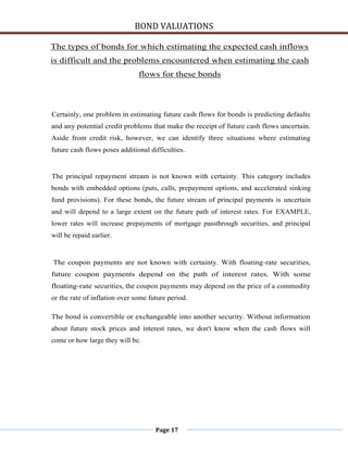 BOND VALUATIONS

The types of bonds for which estimating the expected cash inflows
is difficult and the problems encountered when estimating the cash
                               flows for these bonds



Certainly, one problem in estimating future cash flows for bonds is predicting defaults
and any potential credit problems that make the receipt of future cash flows uncertain.
Aside from credit risk, however, we can identify three situations where estimating
future cash flows poses additional difficulties.


The principal repayment stream is not known with certainty. This category includes
bonds with embedded options (puts, calls, prepayment options, and accelerated sinking
fund provisions). For these bonds, the future stream of principal payments is uncertain
and will depend to a large extent on the future path of interest rates. For EXAMPLE,
lower rates will increase prepayments of mortgage passthrough securities, and principal
will be repaid earlier.


The coupon payments are not known with certainty. With floating-rate securities,
future coupon payments depend on the path of interest rates. With some
floating-rate securities, the coupon payments may depend on the price of a commodity
or the rate of inflation over some future period.

The bond is convertible or exchangeable into another security. Without information
about future stock prices and interest rates, we don't know when the cash flows will
come or how large they will be.




                                     Page 17
 