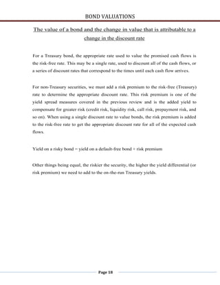 BOND VALUATIONS

The value of a bond and the change in value that is attributable to a
                            change in the discount rate


For a Treasury bond, the appropriate rate used to value the promised cash flows is
the risk-free rate. This may be a single rate, used to discount all of the cash flows, or
a series of discount rates that correspond to the times until each cash flow arrives.


For non-Treasury securities, we must add a risk premium to the risk-free (Treasury)
rate to determine the appropriate discount rate. This risk premium is one of the
yield spread measures covered in the previous review and is the added yield to
compensate for greater risk (credit risk, liquidity risk, call risk, prepayment risk, and
so on). When using a single discount rate to value bonds, the risk premium is added
to the risk-free rate to get the appropriate discount rate for all of the expected cash
flows.


Yield on a risky bond = yield on a default-free bond + risk premium


Other things being equal, the riskier the security, the higher the yield differential (or
risk premium) we need to add to the on-the-run Treasury yields.




                                   Page 18
 