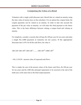 BOND VALUATIONS

                       Computing the Value of a Bond


Valuation with a single yield (discount rate). Recall that we valued an annuity using
the time value of money keys on the calculator. For an option-free coupon bond, the
coupon payments can be valued as an annuity. In order to take into account the
payment of the par value at maturity, we will enter this final payment as the future
value. This is the basic difference between valuing a coupon bond and valuing an
annuity.


For simplicity, consider a security that will pay Rs.100 per year for ten years and make
a single Rs.1,000 payment at maturity (in ten years). If the appropriate
discount rate is 8% for all the cash flows, the value is:




100/1.08+100/1.082+100/1.083+..........100/1.0810+1000/1.0810




= Rs.1,134.20 = present value of expected cash flows



This is simply the sum of the present values of the future cash flows, Rs.100 per year
for ten years and Rs.1,000 (the principal repayment) to be received at the end of the
tenth year, at the same time as the final coupon payment.




                                    Page 19
 