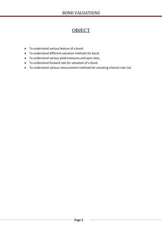 BOND VALUATIONS



                               OBJECT


To understand various feature of a bond.
To understand different valuation methods for bond.
To understand various yield measures and spot rates.
To understand forward rate for valuation of a bond.
To understand various measurement methods for valuating interest rate risk.




                                Page 2
 