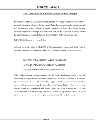 BOND VALUATIONS

           The Change in Value When Interest Rates Change


Bond values and bond yields are inversely related. An increase in the discount rate will
decrease the present value of a bond's expected cash flows; a decrease in the discount rate
will increase the present value of a bond's expected cash flows. The change in bond
value in response to a change in the discount rate can be calculated as the difference
between the present values of the cash flows at the two different discount rates.

EXAMPLE: Changes in required yield


A bond has a par value of Rs.1,000, a 6% semiannual coupon, and three years to
maturity. Compute the bond values when the yield to maturity is 3%, 6%, and 12%.




           At I/Y=3/2,N=3*2,FV=1000,PMT=60/20,CPT=PV=1085.458

            At I/Y=6/2,N=3*2,FV=1000,PMT=60/20,CPT=PV=-1000.000

            At I/Y=12/2,N=3*2,FV=1000,PMT=60/20,CPT=PV=852.480


If the yield to maturity equals the coupon rate, the bond value is equal to par. If the yield
to maturity is higher (lower) than the coupon rate, the bond is trading at a discount
(premium) to par. Price-yield profile. If you plot a bond's yield to its corresponding
value, you'll get a graph like the one shown in Figure below. Here we see that
higher prices are associated with lower yields. This graph is called the price yield
curve. Note that it is not a straight line but is curved. For option-free bonds, the price-
yield curve is convex toward the origin, meaning it looks like half of a smile.




                                     Page 20
 