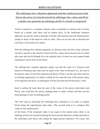 BOND VALUATIONS

 The arbitrage-free valuation approach and the market process that
 forces the price of a bond toward its arbitrage-free value and How
   a dealer can generate an arbitrage profit if a bond is mispriced


Yield to maturity is a summary measure and is essentially an internal rate of return
based on a bond's cash flows and its market price. In the traditional valuation
approach, we get the yield to maturity of bonds with maturity and risk characteristics
similar to those of the bond we wish to value. Then we use this rate to discount the
cash flows of the bond to be valued.


With the arbitrage-free valuation approach, we discount each cash flow using a discount
rate that is specific to the maturity of each cash flow. Again, these discount rates are called
spot rates and can be thought of as the required rates of return on zero-coupon bonds
maturing at various times in the future.


The arbitrage-free valuation approach simply says that the value of a Treasury bond
based on (Treasury) spot rates must be equal to the value of the parts (i.e., the sum of
the present values of all of the expected cash flows). If this is not the case, there must be
an arbitrage opportunity. If a bond is selling for less than the sum of the present values
of its expected cash flows, an arbitrageur will buy the bond and sell the pieces. If the


bond is selling for more than the sum of the values of the pieces (individual cash
flows), one could buy the pieces, package them to make a bond, and then sell the
bond package to earn an arbitrage profit.


The first step in checking for arbitrage-free valuation is to value a coupon
bond using the appropriate spot rates. The second step is to compare this
value to the market price
of the bond. If the computed value is not equal to the market price, there is an
arbitrage profit to be earned by buying the lower-priced alternative (either the bond or
the individual cash flows) and selling the higher-priced alternative. Of course, this

                                      Page 23
 