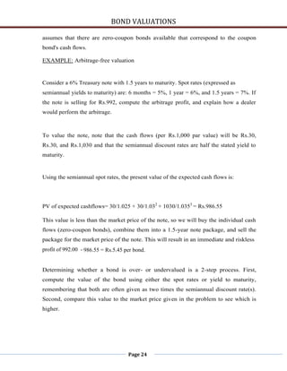 BOND VALUATIONS

assumes that there are zero-coupon bonds available that correspond to the coupon
bond's cash flows.

EXAMPLE: Arbitrage-free valuation


Consider a 6% Treasury note with 1.5 years to maturity. Spot rates (expressed as
semiannual yields to maturity) are: 6 months = 5%, 1 year = 6%, and 1.5 years = 7%. If
the note is selling for Rs.992, compute the arbitrage profit, and explain how a dealer
would perform the arbitrage.



To value the note, note that the cash flows (per Rs.1,000 par value) will be Rs.30,
Rs.30, and Rs.1,030 and that the semiannual discount rates are half the stated yield to
maturity.


Using the semiannual spot rates, the present value of the expected cash flows is:




PV of expected cashflows= 30/1.025 + 30/1.032 + 1030/1.0353 = Rs.986.55

This value is less than the market price of the note, so we will buy the individual cash
flows (zero-coupon bonds), combine them into a 1.5-year note package, and sell the
package for the market price of the note. This will result in an immediate and riskless
profit of 992.00 - 986.55 = Rs.5.45 per bond.


Determining whether a bond is over- or undervalued is a 2-step process. First,
compute the value of the bond using either the spot rates or yield to maturity,
remembering that both are often given as two times the semiannual discount rate(s).
Second, compare this value to the market price given in the problem to see which is
higher.




                                     Page 24
 