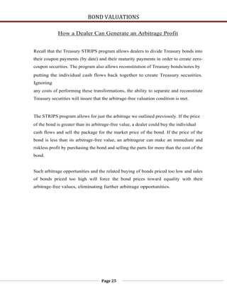 BOND VALUATIONS

             How a Dealer Can Generate an Arbitrage Profit


Recall that the Treasury STRIPS program allows dealers to divide Treasury bonds into
their coupon payments (by date) and their maturity payments in order to create zero-
coupon securities. The program also allows reconstitution of Treasury bonds/notes by
putting the individual cash flows back together to create Treasury securities.
Ignoring
any costs of performing these transformations, the ability to separate and reconstitute
Treasury securities will insure that the arbitrage-free valuation condition is met.


The STRIPS program allows for just the arbitrage we outlined previously. If the price
of the bond is greater than its arbitrage-free value, a dealer could buy the individual
cash flows and sell the package for the market price of the bond. If the price of the
bond is less than its arbitrage-free value, an arbitrageur can make an immediate and
riskless profit by purchasing the bond and selling the parts for more than the cost of the
bond.


Such arbitrage opportunities and the related buying of bonds priced too low and sales
of bonds priced too high will force the bond prices toward equality with their
arbitrage-free values, eliminating further arbitrage opportunities.




                                    Page 25
 