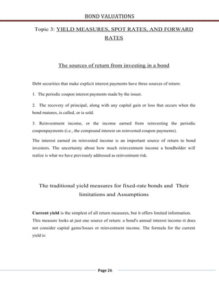 BOND VALUATIONS

 Topic 3: YIELD MEASURES, SPOT RATES, AND FORWARD
                                          RATES




               The sources of return from investing in a bond


Debt securities that make explicit interest payments have three sources of return:

1. The periodic coupon interest payments made by the issuer.

2. The recovery of principal, along with any capital gain or loss that occurs when the
bond matures, is called, or is sold.

3. Reinvestment income, or the income earned from reinvesting the periodic
couponpayments (i.e., the compound interest on reinvested coupon payments).

The interest earned on reinvested income is an important source of return to bond
investors. The uncertainty about how much reinvestment income a bondholder will
realize is what we have previously addressed as reinvestment risk.




    The traditional yield measures for fixed-rate bonds and Their
                           limitations and Assumptions


Current yield is the simplest of all return measures, but it offers limited information.
This measure looks at just one source of return: a bond's annual interest income-it does
not consider capital gains/losses or reinvestment income. The formula for the current
yield is:




                                       Page 26
 