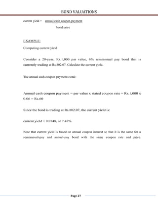 BOND VALUATIONS

current yield =   annual cash coupon payment

                         bond price



EXAMPLE:

Computing current yield


Consider a 20-year, Rs.1,000 par value, 6% semiannual pay bond that is
currently trading at Rs.802.07. Calculate the current yield.


The annual cash coupon payments total:




Annual cash coupon payment = par value x stated coupon rate = Rs.1,000 x
0.06 = Rs.60


Since the bond is trading at Rs.802.07, the current yield is:


current yield = 0.0748, or 7.48%.


Note that current yield is based on annual coupon interest so that it is the same for a
semiannual-pay and annual-pay bond with the same coupon rate and price.




                                      Page 27
 