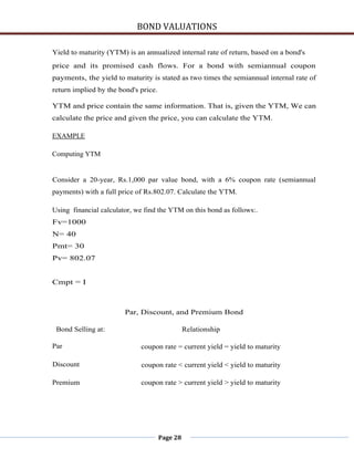 BOND VALUATIONS

Yield to maturity (YTM) is an annualized internal rate of return, based on a bond's
price and its promised cash flows. For a bond with semiannual coupon
payments, the yield to maturity is stated as two times the semiannual internal rate of
return implied by the bond's price.

YTM and price contain the same information. That is, given the YTM, We can
calculate the price and given the price, you can calculate the YTM.

EXAMPLE

Computing YTM


Consider a 20-year, Rs.1,000 par value bond, with a 6% coupon rate (semiannual
payments) with a full price of Rs.802.07. Calculate the YTM.

Using financial calculator, we find the YTM on this bond as follows:.
Fv=1000
N= 40
Pmt= 30
Pv= 802.07


Cmpt = I



                        Par, Discount, and Premium Bond

 Bond Selling at:                               Relationship

Par                          coupon rate = current yield = yield to maturity

Discount                     coupon rate < current yield < yield to maturity

Premium                      coupon rate > current yield > yield to maturity




                                      Page 28
 