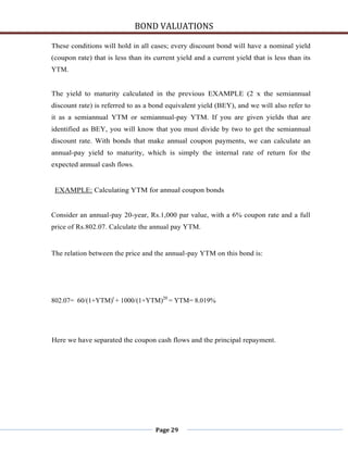 BOND VALUATIONS

These conditions will hold in all cases; every discount bond will have a nominal yield
(coupon rate) that is less than its current yield and a current yield that is less than its
YTM.


The yield to maturity calculated in the previous EXAMPLE (2 x the semiannual
discount rate) is referred to as a bond equivalent yield (BEY), and we will also refer to
it as a semiannual YTM or semiannual-pay YTM. If you are given yields that are
identified as BEY, you will know that you must divide by two to get the semiannual
discount rate. With bonds that make annual coupon payments, we can calculate an
annual-pay yield to maturity, which is simply the internal rate of return for the
expected annual cash flows.


 EXAMPLE: Calculating YTM for annual coupon bonds


Consider an annual-pay 20-year, Rs.1,000 par value, with a 6% coupon rate and a full
price of Rs.802.07. Calculate the annual pay YTM.


The relation between the price and the annual-pay YTM on this bond is:




802.07= 60/(1+YTM)t + 1000/(1+YTM)20 = YTM= 8.019%




Here we have separated the coupon cash flows and the principal repayment.




                                    Page 29
 