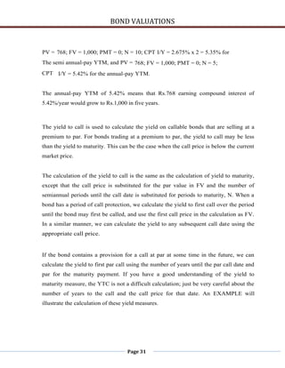 BOND VALUATIONS



PV = 768; FV = 1,000; PMT = 0; N = 10; CPT I/Y = 2.675% x 2 = 5.35% for
The semi annual-pay YTM, and PV = 768; FV = 1,000; PMT = 0; N = 5;
CPT I/Y = 5.42% for the annual-pay YTM.


The annual-pay YTM of 5.42% means that Rs.768 earning compound interest of
5.42%/year would grow to Rs.1,000 in five years.



The yield to call is used to calculate the yield on callable bonds that are selling at a
premium to par. For bonds trading at a premium to par, the yield to call may be less
than the yield to maturity. This can be the case when the call price is below the current
market price.


The calculation of the yield to call is the same as the calculation of yield to maturity,
except that the call price is substituted for the par value in FV and the number of
semiannual periods until the call date is substituted for periods to maturity, N. When a
bond has a period of call protection, we calculate the yield to first call over the period
until the bond may first be called, and use the first call price in the calculation as FV.
In a similar manner, we can calculate the yield to any subsequent call date using the
appropriate call price.


If the bond contains a provision for a call at par at some time in the future, we can
calculate the yield to first par call using the number of years until the par call date and
par for the maturity payment. If you have a good understanding of the yield to
maturity measure, the YTC is not a difficult calculation; just be very careful about the
number of years to the call and the call price for that date. An EXAMPLE will
illustrate the calculation of these yield measures.




                                     Page 31
 