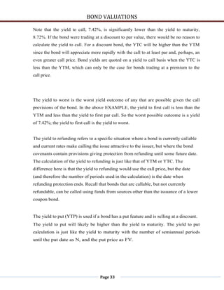 BOND VALUATIONS

Note that the yield to call, 7.42%, is significantly lower than the yield to maturity,
8.72%. If the bond were trading at a discount to par value, there would be no reason to
calculate the yield to call. For a discount bond, the YTC will be higher than the YTM
since the bond will appreciate more rapidly with the call to at least par and, perhaps, an
even greater call price. Bond yields are quoted on a yield to call basis when the YTC is
less than the YTM, which can only be the case for bonds trading at a premium to the
call price.




The yield to worst is the worst yield outcome of any that are possible given the call
provisions of the bond. In the above EXAMPLE, the yield to first call is less than the
YTM and less than the yield to first par call. So the worst possible outcome is a yield
of 7.42%; the yield to first call is the yield to worst.


The yield to refunding refers to a specific situation where a bond is currently callable
and current rates make calling the issue attractive to the issuer, but where the bond
covenants contain provisions giving protection from refunding until some future date.
The calculation of the yield to refunding is just like that of YTM or YTC. The
difference here is that the yield to refunding would use the call price, but the date
(and therefore the number of periods used in the calculation) is the date when
refunding protection ends. Recall that bonds that are callable, but not currently
refundable, can be called using funds from sources other than the issuance of a lower
coupon bond.


The yield to put (YTP) is used if a bond has a put feature and is selling at a discount.
The yield to put will likely be higher than the yield to maturity. The yield to put
calculation is just like the yield to maturity with the number of semiannual periods
until the put date as N, and the put price as FV.




                                      Page 33
 