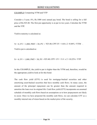 BOND VALUATIONS

EXAMPLE Computing YTM and YTP


Consider a 3-year, 6%, Rs.1000 semi annual pay bond. The bond is selling for a full
price of Rs.925.40. The first put opportunity is at par in two years. Calculate the YTM
and the YTP.


Yield to maturity is calculated as:




N = 6; FV = 1,000; PMT = 30; PV = 925.40; CPT I/Y = 4.44 x 2 =8.88% =YTM .

Yield to put is calculated as:




N = 4; FV = 1,000; PMT = 30; PV = 925.40; CPT= I/Y = 5.11 x 2 =10.22%= YTP




In this EXAMPLE, the yield to put is higher than the YTM and, therefore, would be
the appropriate yield to look at for this bond.


The cash flow yield (CFY) is used for mortgage-backed securities and other
amortizing asset-backed securities that have monthly cash flows. In many cases, the
amount of the principal repayment can be greater than the amount required to
amortize the loan over its original life. Cash flow yield (CFY) incorporates an assumed
schedule of monthly cash flows based on assumptions as to how prepayments are likely
to occur. Once we have projected the monthly cash flows, we can calculate CFY as a
monthly internal rate of return based on the market price of the security.




                                      Page 34
 
