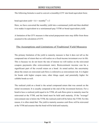 BOND VALUATIONS

The following formula is used to convert a (monthly) CFY into bond equivalent form:


bond equivalent yield = I (1 + monthly)2 x 2

Here, we have converted the monthly yield into a semiannual yield and then doubled
it to make it equivalent to a semiannual-pay YTM or bond equivalent yield.


A limitation of the CFY measure is that actual prepayment rates may differ from those
assumed in the calculation of CFY.



 The Assumptions and Limitations of Traditional Yield Measures


The primary limitation of the yield to maturity measure is that it does not tell us the
compound rate of return that we will realize on a fixed-income investment over its life.
This is because we do not know the rate of interest we will realize on the reinvested
coupon payments (the reinvestment rate). Reinvestment income can be a
significant part of the overall return on a bond. As noted earlier, the uncertainty
about the return on reinvested cash flows is referred to as reinvestment risk. It is higher
for bonds with higher coupon rates, other things equal, and potentially higher for
callable bonds as well.


The realized yield on a bond is the actual compound return that was earned on the
initial investment. It is usually computed at the end of the investment horizon. For a
bond to have a realized yield equal to its YTM, all cash flows prior to maturity must be
reinvested at the YTM, and the bond must be held until maturity. If the "average"
reinvestment rate is below the YTM, the realized yield will be below the YTM. For this
reason, it is often stated that: The yield to maturity assumes cash flows will be reinvested
at the YTM and assumes that the bond will be held until maturity.




                                     Page 35
 