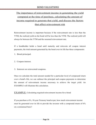 BOND VALUATIONS

  The importance of reinvestment income in generating the yield
    computed at the time of purchase, calculating the amount of
  income required to generate that yield, and discuss the factors
                         that affect reinvestment risk


Reinvestment income is important because if the reinvestment rate is less than the
YTM, the realized yield on the bond will be less than the YTM. The realized yield will
always be between the YTM and the assumed reinvestment rate.


If a bondholder holds a bond until maturity and reinvests all coupon interest
payments, the total amount generated by the bond over its life has three components:

1. Bond principal.


2. Coupon interest.



3. Interest on reinvested coupons.


Once we calculate the total amount needed for a particular level of compound return
over a bond's life, we can subtract the principal and coupon payments to determine
the amount of reinvestment income necessary to achieve the target yield. An
EXAMPLE will illustrate this calculation.


EXAMPLE: Calculating required reinvestment income for a bond


If you purchase a 6%, 10-year Treasury bond at par, how much reinvestment income
must be generated over its life to provide the investor with a compound return of 6%
on a semiannual basis?




                                  Page 36
 