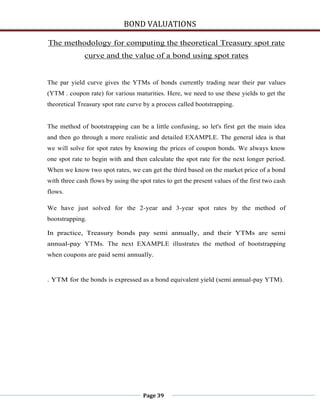 BOND VALUATIONS

The methodology for computing the theoretical Treasury spot rate
              curve and the value of a bond using spot rates


The par yield curve gives the YTMs of bonds currently trading near their par values
(YTM . coupon rate) for various maturities. Here, we need to use these yields to get the
theoretical Treasury spot rate curve by a process called bootstrapping.


The method of bootstrapping can be a little confusing, so let's first get the main idea
and then go through a more realistic and detailed EXAMPLE. The general idea is that
we will solve for spot rates by knowing the prices of coupon bonds. We always know
one spot rate to begin with and then calculate the spot rate for the next longer period.
When we know two spot rates, we can get the third based on the market price of a bond
with three cash flows by using the spot rates to get the present values of the first two cash
flows.

We have just solved for the 2-year and 3-year spot rates by the method of
bootstrapping.

In practice, Treasury bonds pay semi annually, and their YTMs are semi
annual-pay YTMs. The next EXAMPLE illustrates the method of bootstrapping
when coupons are paid semi annually.


. YTM for the bonds is expressed as a bond equivalent yield (semi annual-pay YTM).




                                     Page 39
 