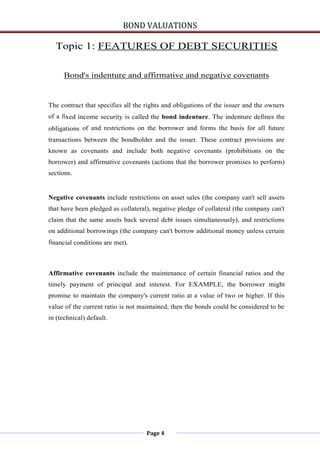 BOND VALUATIONS

  Topic 1: FEATURES OF DEBT SECURITIES

      Bond's indenture and affirmative and negative covenants


The contract that specifies all the rights and obligations of the issuer and the owners
of a fixed income security is called the bond indenture. The indenture defines the
obligations of and restrictions on the borrower and forms the basis for all future
transactions between the bondholder and the issuer. These contract provisions are
known as covenants and include both negative covenants (prohibitions on the
borrower) and affirmative covenants (actions that the borrower promises to perform)
sections.


Negative covenants include restrictions on asset sales (the company can't sell assets
that have been pledged as collateral), negative pledge of collateral (the company can't
claim that the same assets back several debt issues simultaneously), and restrictions
on additional borrowings (the company can't borrow additional money unless certain
financial conditions are met).



Affirmative covenants include the maintenance of certain financial ratios and the
timely payment of principal and interest. For EXAMPLE, the borrower might
promise to maintain the company's current ratio at a value of two or higher. If this
value of the current ratio is not maintained, then the bonds could be considered to be
in (technical) default.




                                    Page 4
 