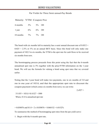 BOND VALUATIONS

                  Par Yields for Three Semi annual-Pay Bonds


Maturity YTM Coupon Price

6 months        5%        5%     100

1 year          6%        6%     100

18 months       7%        7%     100




The bond with six months left to maturity has a semi annual discount rate of 0.05/2 =
0.025 = 2.5% or 5% on an annual BEY basis. Since this bond will only make one
payment of 102.5 in six months, the YTM is the spot rate for cash flows to be received
six months from now.


The bootstrapping process proceeds from this point using the fact that the 6-month
annualized spot rate is 5% together with the price/YTM information on the 1-year
bond. We will use the formula for valuing a bond using spot rates that we covered
earlier.


Noting that the 1-year bond will make two payments, one in six months of 3.0 and
one in one year of 103.0, and that the appropriate spot rate to discount the
coupon payment (which comes six months from now), we can write:
                                                                        2.s927 =
 3/1.035 + 103/(1+S1.0/2)2 = 1000
 Where, S1.0 is annualised spot rate




= 0.030076 and S1.0 = 2 x 0.030076 = 0.060152 = 6.0152%

To summarize the method of bootstrapping spot rates from the par yield curve:

1. Begin with the 6-month spot rate.


                                       Page 40
 