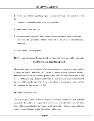 BOND VALUATIONS


2. Set the value of the 1-year bond equal to the present value of the cash flows with
the
      1-year spot rate divided by two as the only unknown.


3. Solve for the 1-year spot rate.


4. Use the 6-month and 1-year spot rates and equate the present value of the cash
      lfows of the 1.5 year bond equal to its price, with the 1.5 year spot rate as the only
      unknown.


5. Solve for the 1.5-year spot rate.



Difference between the nominal spread, the zero-volatility spread,
                          and the option-adjusted spread


The nominal spread is the simplest of the spread measures to use and to understand. It
is simply an issue's YTM minus the YTM of a Treasury security of similar maturity.
Therefore, the use of the nominal spread suffers from the same limitations as the
YTM. YTM uses a single discount rate to value the cash flows, so it ignores the shape of
the spot yield curve. In fact, YTM for a coupon bond is theoretically correct only to
the extent that the spot rate curve is flat.



The Zero-Volatility Spread


One way to get a bond's nominal spread to Treasuries would be to add different
amounts to the yield of a comparable Treasury bond, and value the bond with those
YTMs. The amount added to the Treasury yield that produces a bond value equal to the
market price of the bond must be the nominal yield spread.


                                       Page 41
 
