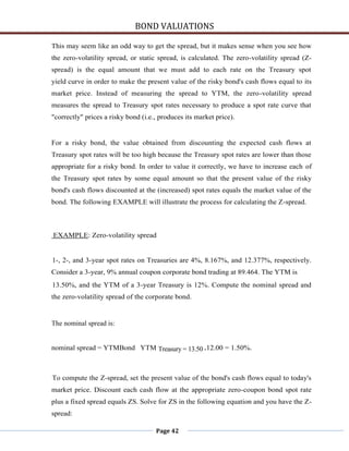 BOND VALUATIONS

This may seem like an odd way to get the spread, but it makes sense when you see how
the zero-volatility spread, or static spread, is calculated. The zero-volatility spread (Z-
spread) is the equal amount that we must add to each rate on the Treasury spot
yield curve in order to make the present value of the risky bond's cash flows equal to its
market price. Instead of measuring the spread to YTM, the zero-volatility spread
measures the spread to Treasury spot rates necessary to produce a spot rate curve that
"correctly" prices a risky bond (i.e., produces its market price).


For a risky bond, the value obtained from discounting the expected cash flows at
Treasury spot rates will be too high because the Treasury spot rates are lower than those
appropriate for a risky bond. In order to value it correctly, we have to increase each of
the Treasury spot rates by some equal amount so that the present value of the risky
bond's cash flows discounted at the (increased) spot rates equals the market value of the
bond. The following EXAMPLE will illustrate the process for calculating the Z-spread.



EXAMPLE: Zero-volatility spread


1-, 2-, and 3-year spot rates on Treasuries are 4%, 8.167%, and 12.377%, respectively.
Consider a 3-year, 9% annual coupon corporate bond trading at 89.464. The YTM is
13.50%, and the YTM of a 3-year Treasury is 12%. Compute the nominal spread and
the zero-volatility spread of the corporate bond.


The nominal spread is:


nominal spread = YTMBond YTM Treasury = 13.50 -12.00 = 1.50%.



To compute the Z-spread, set the present value of the bond's cash flows equal to today's
market price. Discount each cash flow at the appropriate zero-coupon bond spot rate
plus a fixed spread equals ZS. Solve for ZS in the following equation and you have the Z-
spread:

                                     Page 42
 