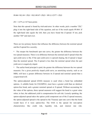 BOND VALUATIONS


89.464 =9/(1.04 + ZS)1 +9/(1.08167+ ZS)2+ 109 / (1.12377 + ZS)3


ZS = 1.67% or 167 basis points

Note that this spread is found by trial-and-error. In other words, pick a number "ZS,"
plug it into the right-hand side of the equation, and see if the result equals 89.464. If
the right-hand side equals the left, then you have found the Z-spread. If not, pick
another "ZS" and start over.



There are two primary factors that influence the difference between the nominal spread
and the Z-spread for a security.

•   The steeper the benchmark spot rate curve, the greater the difference between the
two spread measures. There is no difference between the nominal and Z-spread when the
spot yield curve is flat. If the spot yield curve is upward sloping, the Z-spread is larger
than the nominal spread. The Z-spread is less than the nominal spread when the spot
yield curve is negatively sloped.
•   The earlier bond principal is paid, the greater the difference between the two spread
measures. For a given positively sloped yield curve, an amortizing security, such as an
MBS, will have a greater difference between its Z-spread and nominal spread than a
coupon bond will.

The option-adjusted spread (OAS) measure is used when a bond has embedded
options. A callable bond, for EXAMPLE, must have a greater yield than an identical
option-free bond, and a greater nominal spread or Z-spread. Without accounting for
the value of the options, these spread measures will suggest the bond is a great value
when, in fact, the additional yield is compensation for call risk. Loosely speaking, the
option-adjusted spread takes the option yield component out of the Z-spread measure;
the option-adjusted spread is the spread to the Treasury spot rate curve that the bond
would have if it were option-free. The OAS is the spread for non-option
characteristics   like   credit     risk,   liquidity   risk,   and   interest   rate   risk.



                                      Page 43
 