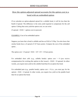 BOND VALUATIONS


 How the option-adjusted spread accounts for the option cost in a
                        bond with an embedded option


If we calculate an option-adjusted spread for a callable bond, it will be less than the
bond's Z-spread. The difference is the extra yield required to compensate for the call
option. Calling that extra yield the option cost, we can write:

Z-spread - OAS = option cost in percent


EXAMPLE: Cost of an embedded option


Suppose you learn that a bond is callable and has an OAS of 135bp. You also know that
similar bonds have a Z-spread of 167 basis points. Compute the cost of the embedded
option. .


The option cost = Z-spread OAS = 167 -135 = 32 basis points.



For embedded short calls (e.g., callable bonds): option cost > 0 (you receive
compensation for writing the option to the issuer) - OAS < Z-spread. In other
words, you require more yield on the callable bond than for an option-free bond.


For embedded puts (e.g., putable bonds), option cost < 0 (i.e., you must pay for the
option) - OAS > Z-spread. In other words, you require less yield on the putable bond
than for an option-free bond.




                                    Page 44
 