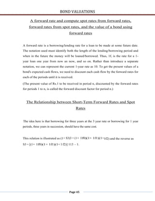BOND VALUATIONS

     A forward rate and compute spot rates from forward rates,
     forward rates from spot rates, and the value of a bond using
                                      forward rates


A forward rate is a borrowing/lending rate for a loan to be made at some future date.
The notation used must identify both the length of the lending/borrowing period and
when in the future the money will be loaned/borrowed. Thus, 1f, is the rate for a 1-
year loan one year from now an now, and so on. Rather than introduce a separate
notation, we can represent the current 1-year rate as 10. To get the present values of a
bond's expected cash flows, we need to discount each cash flow by the forward rates for
each of the periods until it is received.

(The present value of Rs.1 to be received in period n, discounted by the forward rates
for periods 1 to n, is called the forward discount factor for period n.)



  The Relationship between Short-Term Forward Rates and Spot
                                            Rates


The idea here is that borrowing for three years at the 3 year rate or borrowing for 1 year
periods, three years in succession, should have the same cost.


This relation is illustrated as (1 + S3)3 = (1+ 1f0)(1+ 1f1)(1+1f2) and the reverse as
S3 = [(1+ 1f0)(1 + 1f1)(1+ l f2)] 113 – 1.




                                      Page 45
 